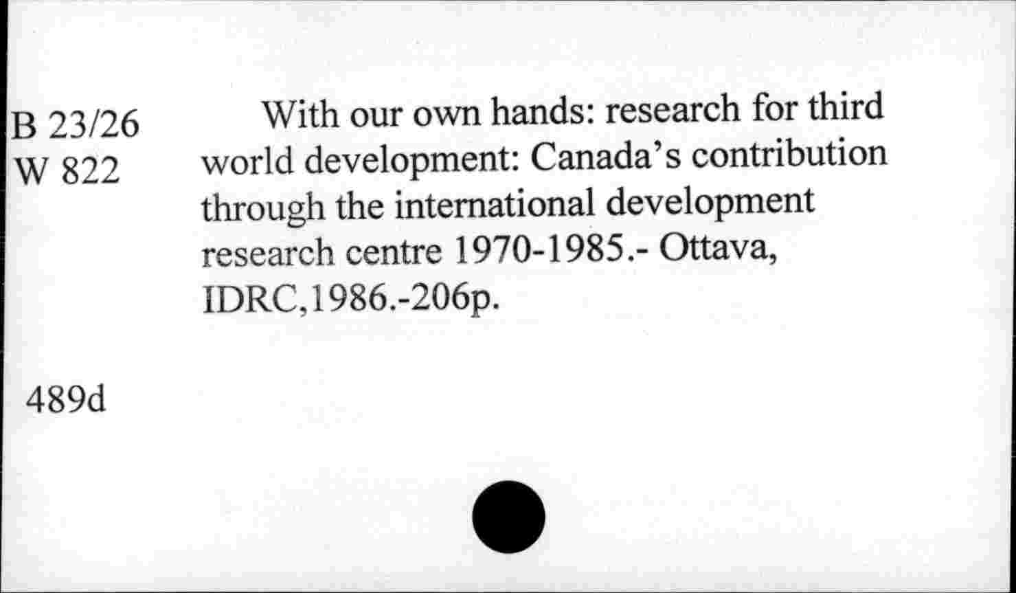 ﻿B 23/26
W 822
With our own hands: research for third world development: Canada’s contribution through the international development research centre 1970-1985.- Ottava, IDRC,1986.-206p.
489d